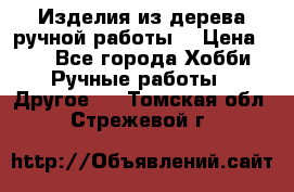 Изделия из дерева ручной работы  › Цена ­ 1 - Все города Хобби. Ручные работы » Другое   . Томская обл.,Стрежевой г.